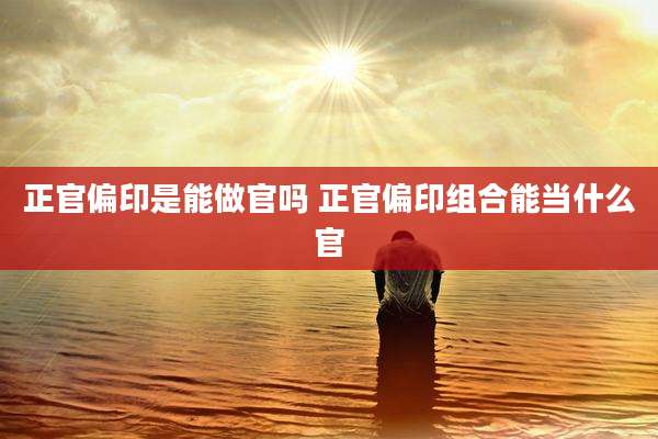 正官偏印是能做官吗 正官偏印组合能当什么官
