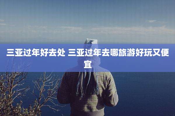 三亚过年好去处 三亚过年去哪旅游好玩又便宜