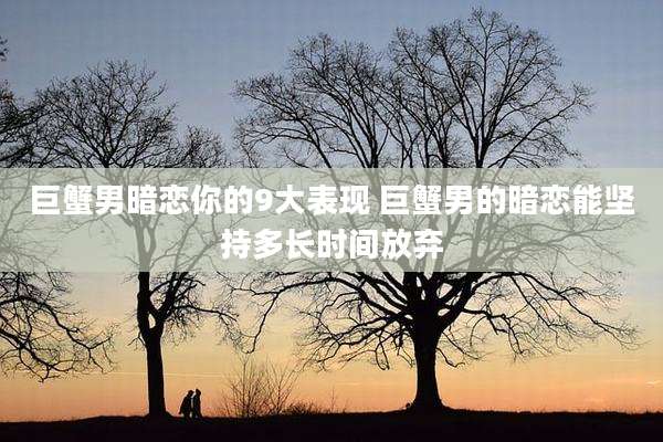 巨蟹男暗恋你的9大表现 巨蟹男的暗恋能坚持多长时间放弃