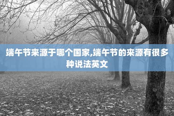 端午节来源于哪个国家,端午节的来源有很多种说法英文