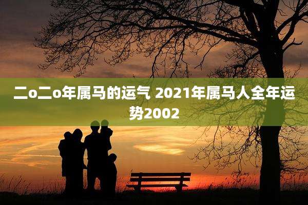 二o二o年属马的运气 2021年属马人全年运势2002