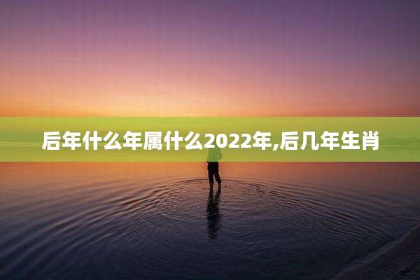 后年什么年属什么2022年,后几年生肖