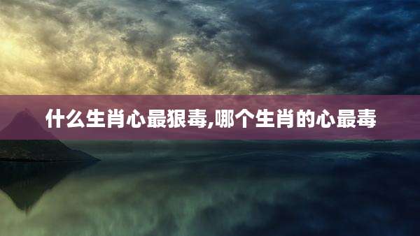 什么生肖心最狠毒,哪个生肖的心最毒