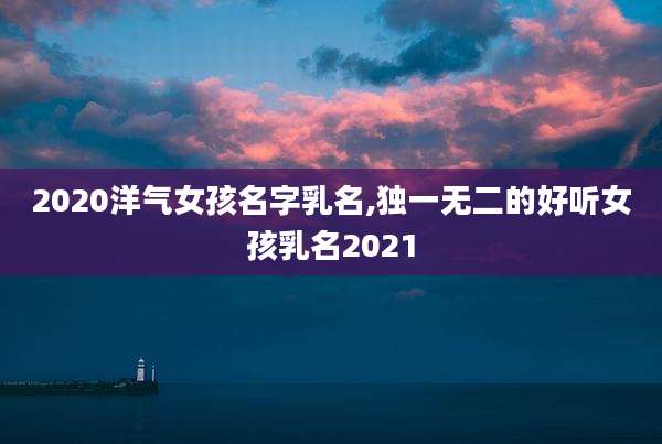 2020洋气女孩名字乳名,独一无二的好听女孩乳名2021
