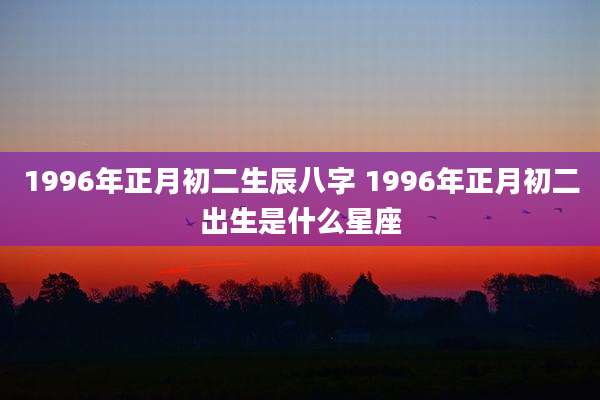 1996年正月初二生辰八字 1996年正月初二出生是什么星座