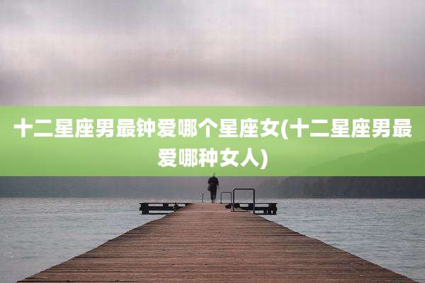十二星座男最钟爱哪个星座女(十二星座男最爱哪种女人)