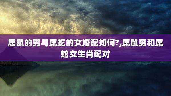 属鼠的男与属蛇的女婚配如何?,属鼠男和属蛇女生肖配对
