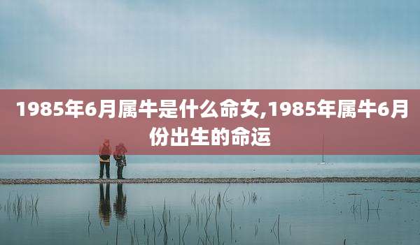 1985年6月属牛是什么命女,1985年属牛6月份出生的命运