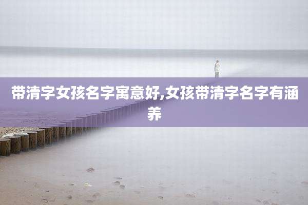 带清字女孩名字寓意好,女孩带清字名字有涵养