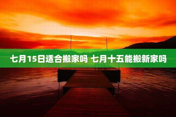 七月15日适合搬家吗 七月十五能搬新家吗