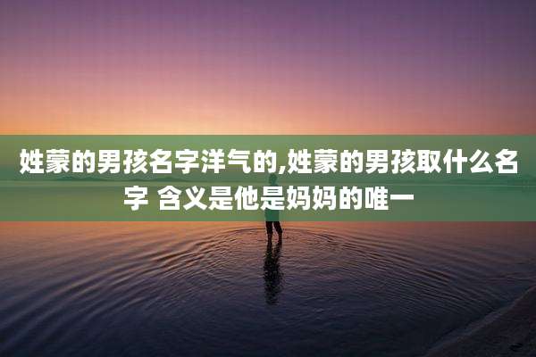 姓蒙的男孩名字洋气的,姓蒙的男孩取什么名字 含义是他是妈妈的唯一