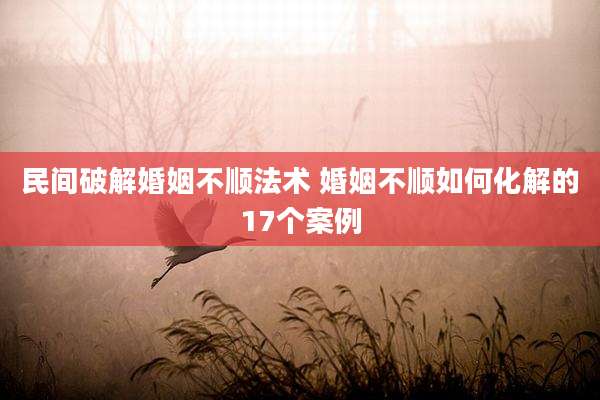 民间破解婚姻不顺法术 婚姻不顺如何化解的17个案例