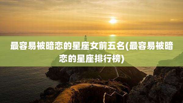 最容易被暗恋的星座女前五名(最容易被暗恋的星座排行榜)