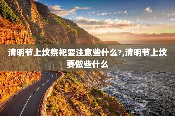 清明节上坟祭祀要注意些什么?,清明节上坟要做些什么