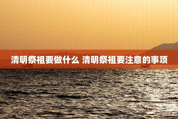 清明祭祖要做什么 清明祭祖要注意的事项