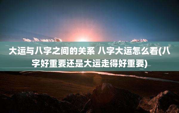 大运与八字之间的关系 八字大运怎么看(八字好重要还是大运走得好重要)