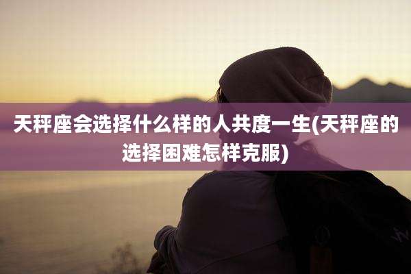 天秤座会选择什么样的人共度一生(天秤座的选择困难怎样克服)