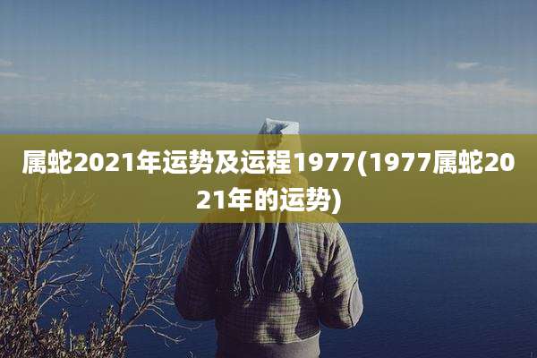 属蛇2021年运势及运程1977(1977属蛇2021年的运势)