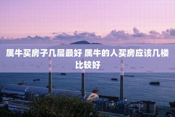 属牛买房子几层最好 属牛的人买房应该几楼比较好
