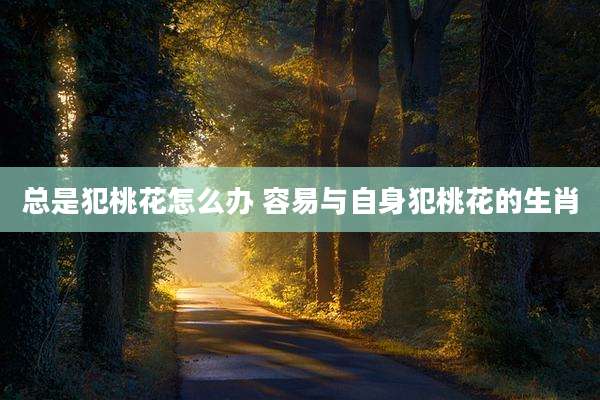 总是犯桃花怎么办 容易与自身犯桃花的生肖