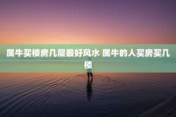 属牛买楼房几层最好风水 属牛的人买房买几楼