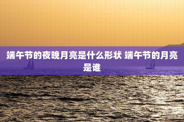 端午节的夜晚月亮是什么形状 端午节的月亮是谁