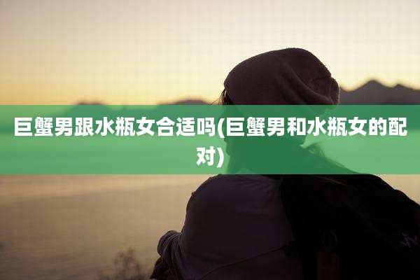 巨蟹男跟水瓶女合适吗(巨蟹男和水瓶女的配对)