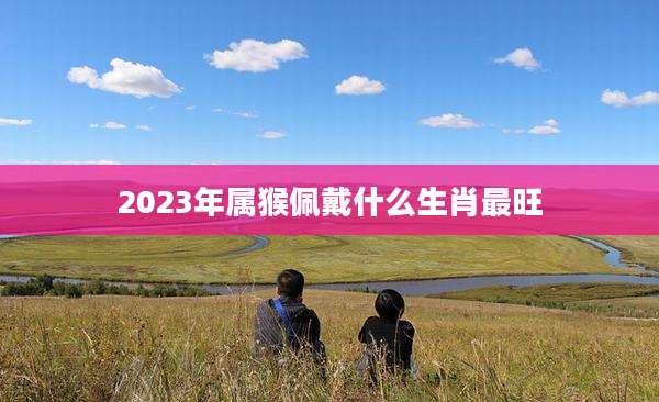 2023年属猴佩戴什么生肖最旺