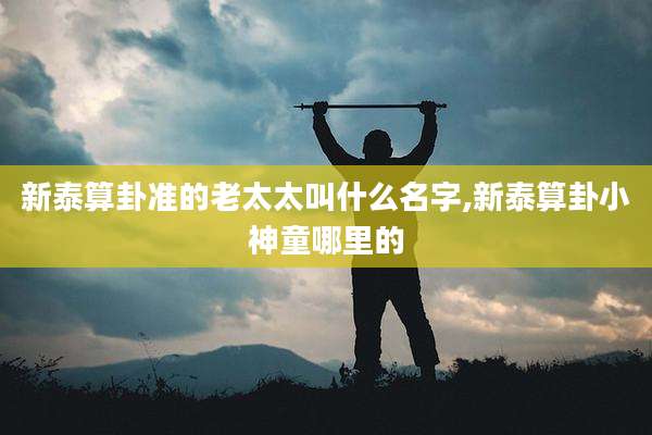 新泰算卦准的老太太叫什么名字,新泰算卦小神童哪里的