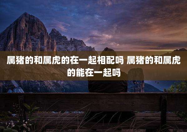 属猪的和属虎的在一起相配吗 属猪的和属虎的能在一起吗