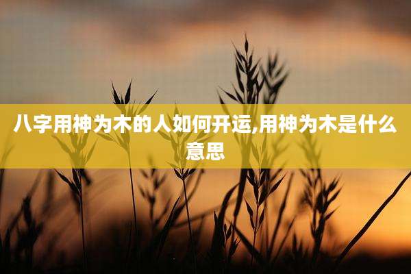 八字用神为木的人如何开运,用神为木是什么意思