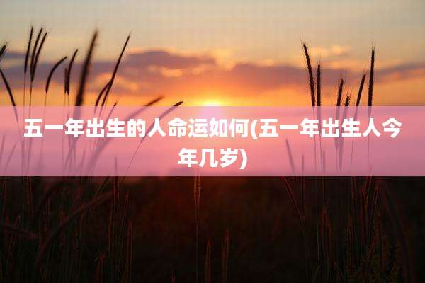 五一年出生的人命运如何(五一年出生人今年几岁)
