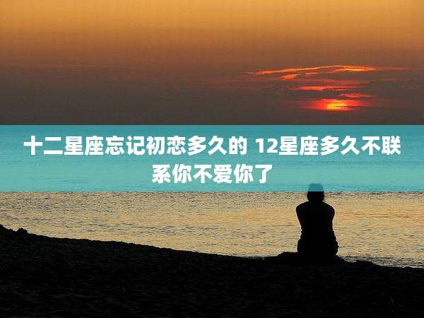 十二星座忘记初恋多久的 12星座多久不联系你不爱你了