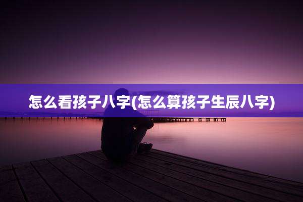 怎么看孩子八字(怎么算孩子生辰八字)