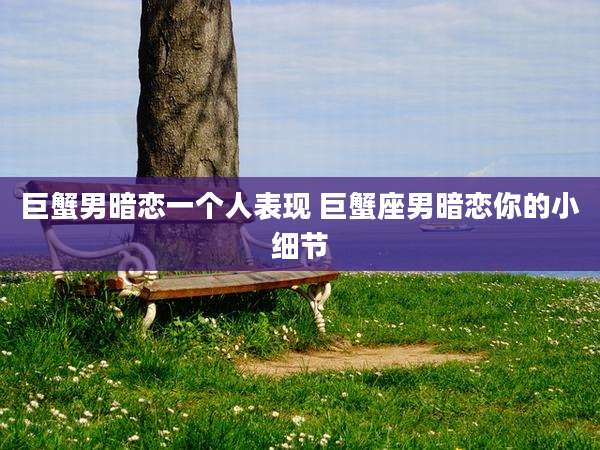 巨蟹男暗恋一个人表现 巨蟹座男暗恋你的小细节
