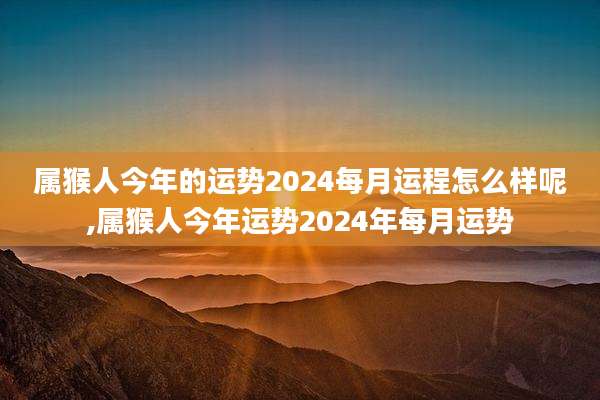 属猴人今年的运势2024每月运程怎么样呢,属猴人今年运势2024年每月运势
