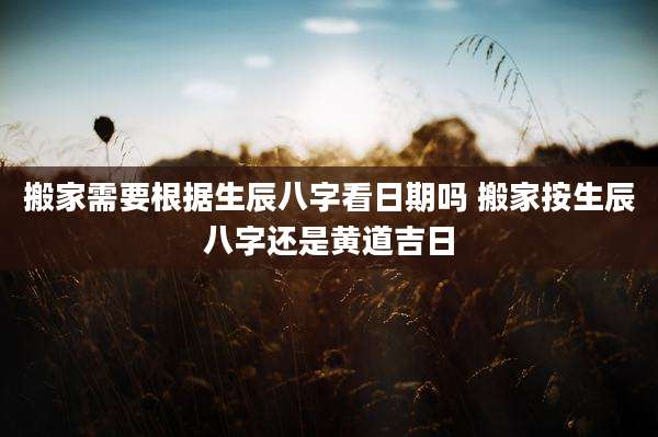 搬家需要根据生辰八字看日期吗 搬家按生辰八字还是黄道吉日