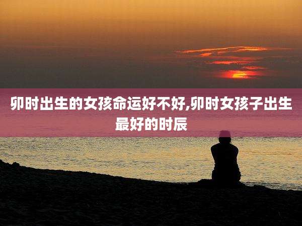 卯时出生的女孩命运好不好,卯时女孩子出生最好的时辰