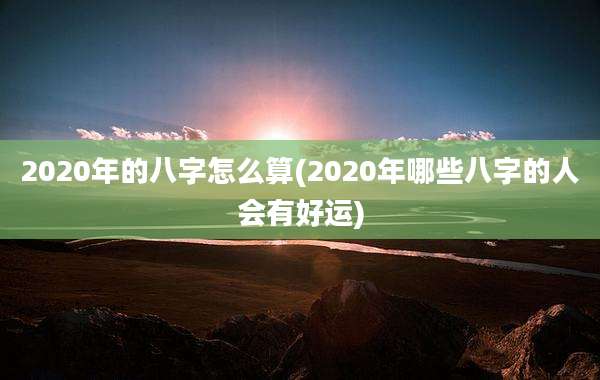 2020年的八字怎么算(2020年哪些八字的人会有好运)
