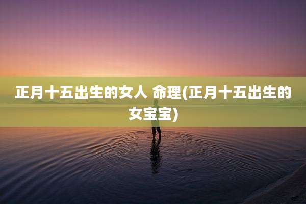 正月十五出生的女人 命理(正月十五出生的女宝宝)