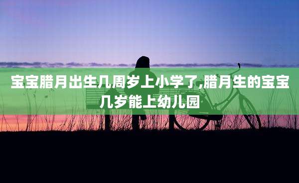 宝宝腊月出生几周岁上小学了,腊月生的宝宝几岁能上幼儿园