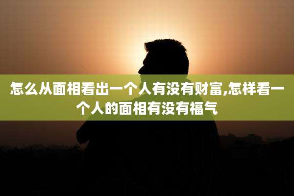 怎么从面相看出一个人有没有财富,怎样看一个人的面相有没有福气