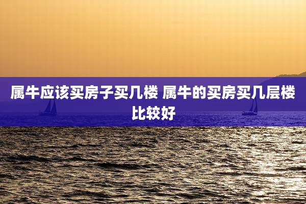 属牛应该买房子买几楼 属牛的买房买几层楼比较好
