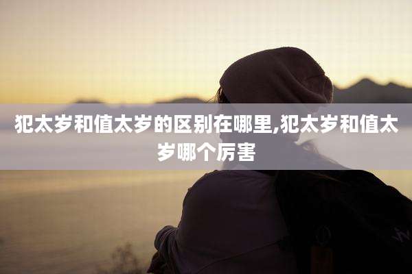 犯太岁和值太岁的区别在哪里,犯太岁和值太岁哪个厉害