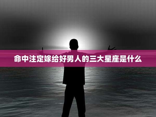 命中注定嫁给好男人的三大星座是什么