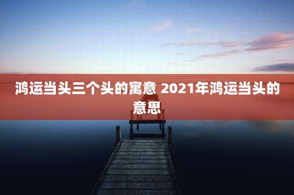 鸿运当头三个头的寓意 2021年鸿运当头的意思