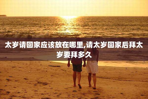 太岁请回家应该放在哪里,请太岁回家后拜太岁要拜多久