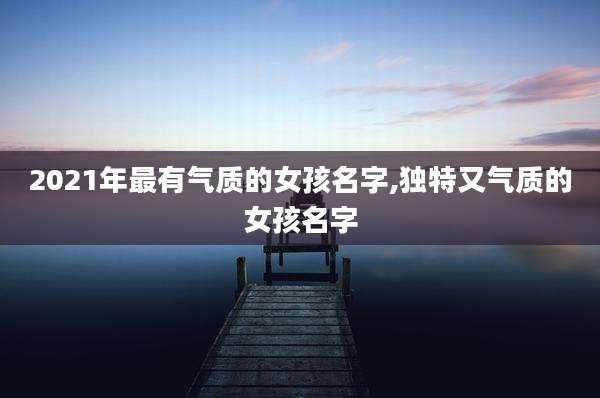 2021年最有气质的女孩名字,独特又气质的女孩名字