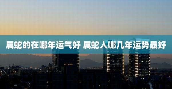 属蛇的在哪年运气好 属蛇人哪几年运势最好