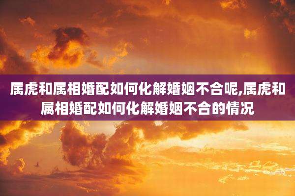 属虎和属相婚配如何化解婚姻不合呢,属虎和属相婚配如何化解婚姻不合的情况